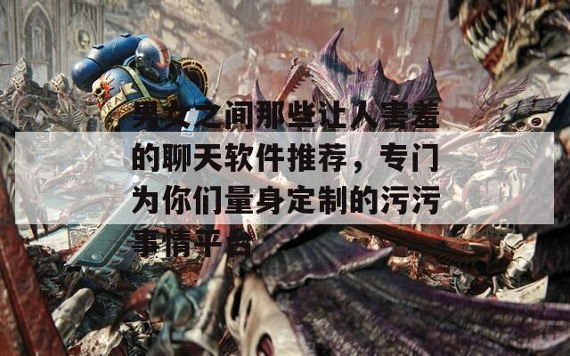 男女之间那些让人害羞的聊天软件推荐，专门为你们量身定制的污污事情平台