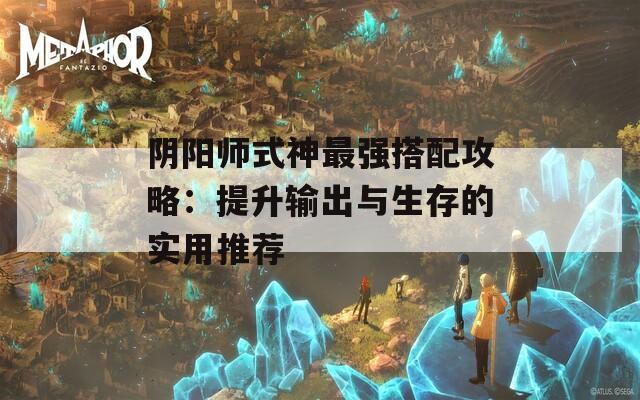 阴阳师式神最强搭配攻略：提升输出与生存的实用推荐